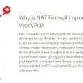 NAT Firewall is particularly important when you connect to the Internet through a wireless router. Wireless routers use Network Address Translation (NAT) to share an Internet connection between multiple devices on a network. When a wireless router receives an unrequested inbound scan, it doesn't know which device should receive it, so the scan is rejected. However, VyprVPN tunnels past your wireless router, giving you a dedicated connection to the Internet. Since your VyprVPN connection isn't shared, unrequested inbound scans are no longer rejected. NAT Firewall protects you from these scans when you connect with VyprVPN.